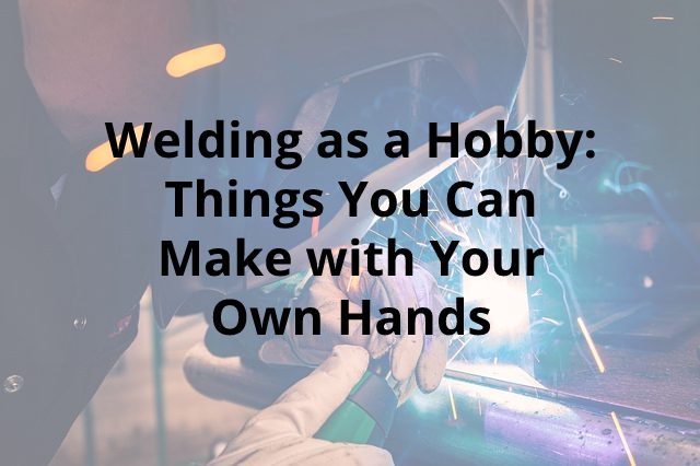 Welding as a Hobby: Things You Can Make with Your Own Hands